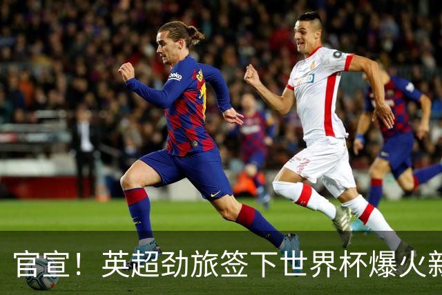 官宣！英超劲旅签下世界杯爆火新人，全能属性有望在新赛季闪耀