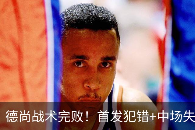 德尚战术完败！首发犯错+中场失控 高中锋枯坐替补席