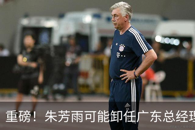重磅！朱芳雨可能卸任广东总经理，九年任期内三连冠后五年无缘总决赛