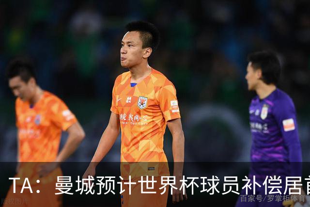 TA：曼城预计世界杯球员补偿居首，连续3届第一